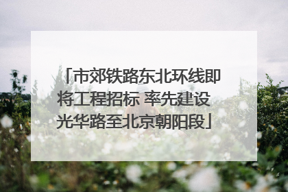 市郊铁路东北环线即将工程招标 率先建设光华路至北京朝阳段
