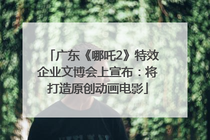 广东《哪吒2》特效企业文博会上宣布：将打造原创动画电影