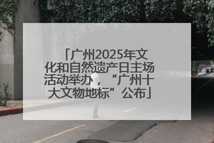 广州2025年文化和自然遗产日主场活动举办，“广州十大文物地标”公布