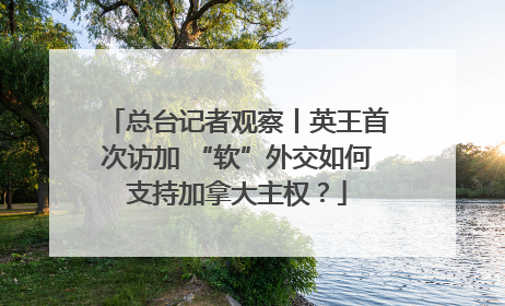 总台记者观察丨英王首次访加 “软”外交如何支持加拿大主权？