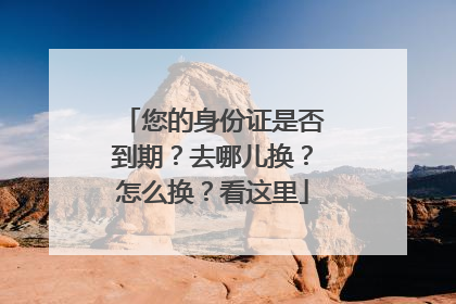 您的身份证是否到期？去哪儿换？怎么换？看这里