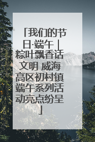 我们的节日·端午｜粽叶飘香话文明 威海高区初村镇端午系列活动亮点纷呈