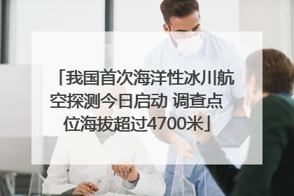 我国首次海洋性冰川航空探测今日启动 调查点位海拔超过4700米