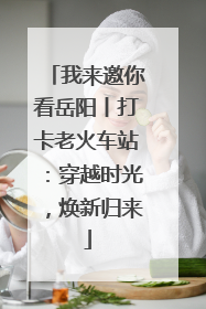 我来邀你看岳阳丨打卡老火车站：穿越时光，焕新归来