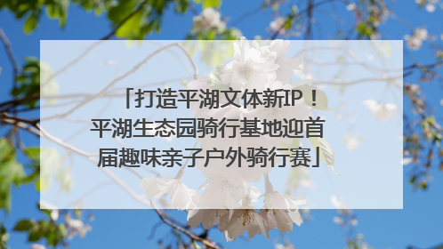 打造平湖文体新IP！平湖生态园骑行基地迎首届趣味亲子户外骑行赛