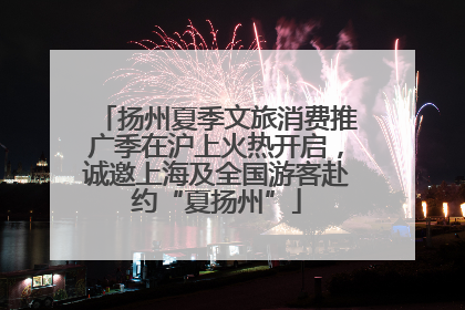 扬州夏季文旅消费推广季在沪上火热开启，诚邀上海及全国游客赴约“夏扬州”