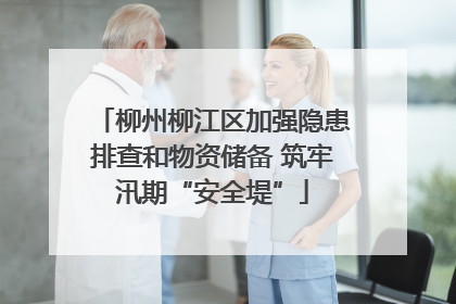 柳州柳江区加强隐患排查和物资储备 筑牢汛期“安全堤”
