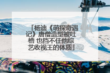 杨迪《萌探奇遇记》唐僧造型被吐槽 也挡不住他综艺收视王的体质