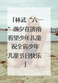 林武“六一”前夕在济南看望少年儿童 祝全省少年儿童节日快乐