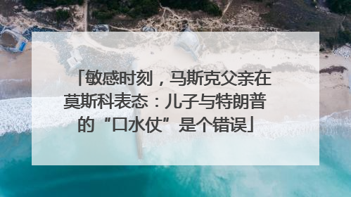 敏感时刻，马斯克父亲在莫斯科表态：儿子与特朗普的“口水仗”是个错误