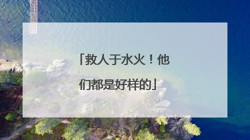 救人于水火！他们都是好样的