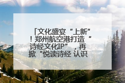 文化盛宴“上新”！郑州航空港打造“诗经文化IP”，再掀“悦读诗经 认识家乡路”活动热潮