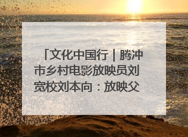文化中国行｜腾冲市乡村电影放映员刘宽校刘本向：放映父子兵 接力光影梦