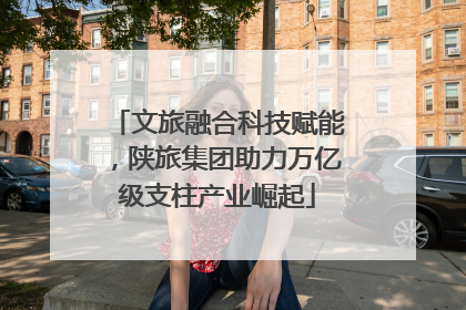文旅融合科技赋能，陕旅集团助力万亿级支柱产业崛起