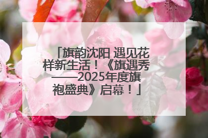 旗韵沈阳 遇见花样新生活！《旗遇秀——2025年度旗袍盛典》启幕！