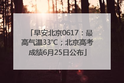 早安北京0617：最高气温33℃；北京高考成绩6月25日公布