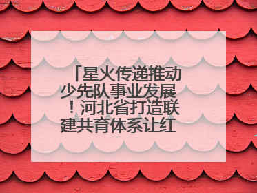 星火传递推动少先队事业发展！河北省打造联建共育体系让红领巾更鲜艳