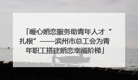 暖心婚恋服务助青年人才“扎根”——滨州市总工会为青年职工搭建婚恋幸福阶梯