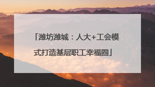 潍坊潍城：人大+工会模式打造基层职工幸福圈