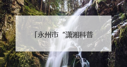永州市“潇湘科普行”科普进校园暨冷水滩区第二届校园科技活动开幕
