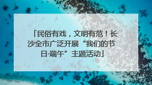 民俗有戏，文明有范！长沙全市广泛开展“我们的节日·端午”主题活动