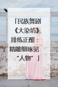 民族舞剧《大染坊》排练正酣：精雕细琢见“人物”