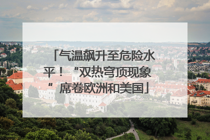 气温飙升至危险水平！“双热穹顶现象”席卷欧洲和美国