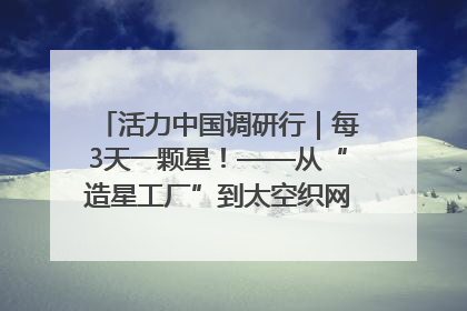 活力中国调研行｜每3天一颗星！——从“造星工厂”到太空织网的“银河速度”