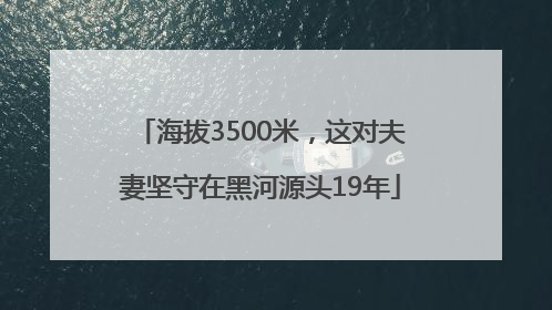 海拔3500米，这对夫妻坚守在黑河源头19年