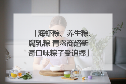海虾粽、养生粽、腐乳粽 青岛商超新奇口味粽子受追捧