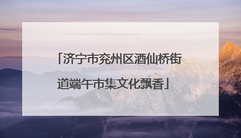 济宁市兖州区酒仙桥街道端午市集文化飘香