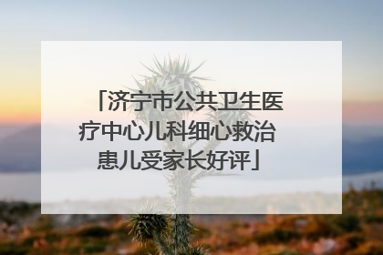济宁市公共卫生医疗中心儿科细心救治患儿受家长好评