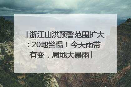 浙江山洪预警范围扩大：20地警惕！今天雨带有变，局地大暴雨