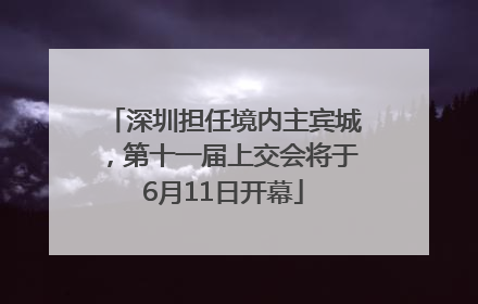 深圳担任境内主宾城，第十一届上交会将于6月11日开幕