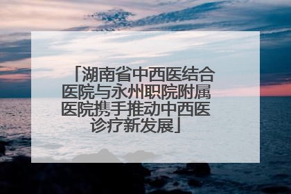 湖南省中西医结合医院与永州职院附属医院携手推动中西医诊疗新发展