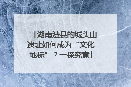 湖南澧县的城头山遗址如何成为“文化地标”？一探究竟