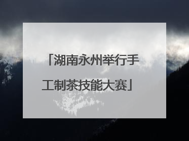 湖南永州举行手工制茶技能大赛