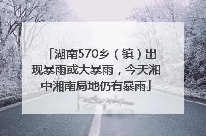 湖南570乡（镇）出现暴雨或大暴雨，今天湘中湘南局地仍有暴雨