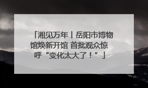 湘见万年丨岳阳市博物馆焕新开馆 首批观众惊呼“变化太大了！”