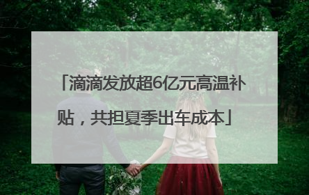 滴滴发放超6亿元高温补贴，共担夏季出车成本