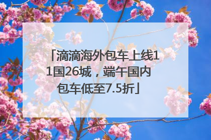 滴滴海外包车上线11国26城，端午国内包车低至7.5折