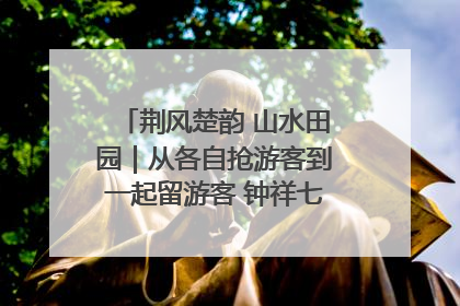 荆风楚韵 山水田园｜从各自抢游客到一起留游客 钟祥七村抱团解了“乡愁”添了“乡酬”