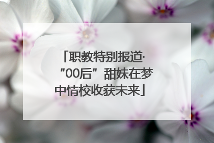 职教特别报道· “00后”甜妹在梦中情校收获未来