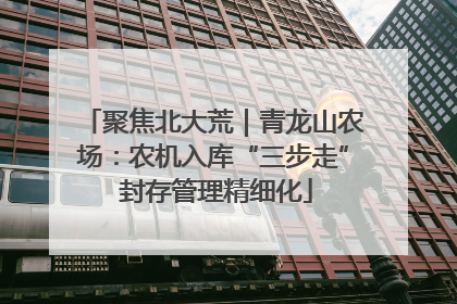 聚焦北大荒｜青龙山农场：农机入库“三步走” 封存管理精细化