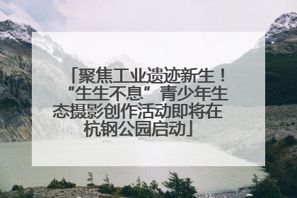 聚焦工业遗迹新生！“生生不息”青少年生态摄影创作活动即将在杭钢公园启动
