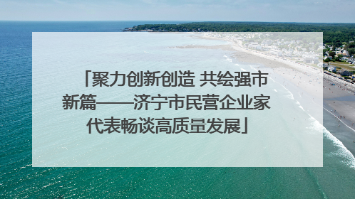聚力创新创造 共绘强市新篇——济宁市民营企业家代表畅谈高质量发展