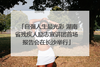 自强人生最光彩 湖南省残疾人励志宣讲团首场报告会在长沙举行