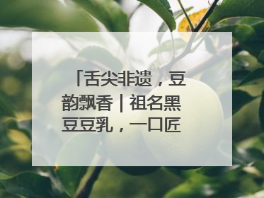 舌尖非遗，豆韵飘香｜祖名黑豆豆乳，一口匠心好滋味