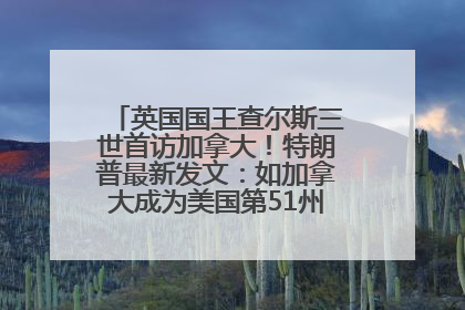 英国国王查尔斯三世首访加拿大！特朗普最新发文：如加拿大成为美国第51州可免费用“金穹”