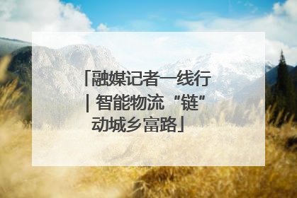 融媒记者一线行｜智能物流“链”动城乡富路